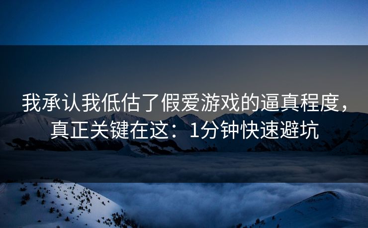 我承认我低估了假爱游戏的逼真程度，真正关键在这：1分钟快速避坑