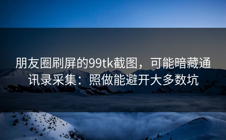 朋友圈刷屏的99tk截图，可能暗藏通讯录采集：照做能避开大多数坑