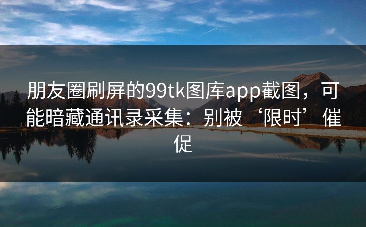 朋友圈刷屏的99tk图库app截图，可能暗藏通讯录采集：别被‘限时’催促
