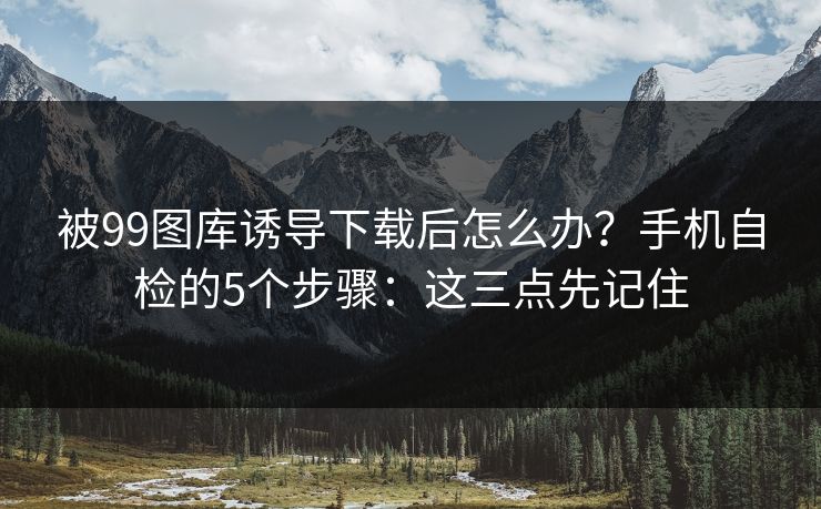 被99图库诱导下载后怎么办？手机自检的5个步骤：这三点先记住