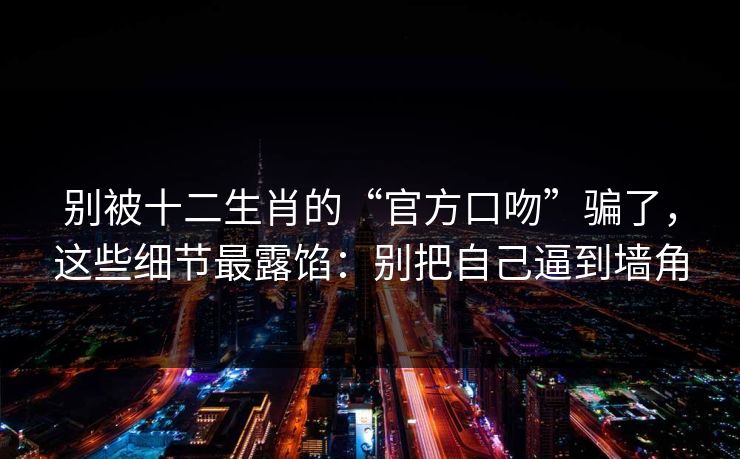别被十二生肖的“官方口吻”骗了，这些细节最露馅：别把自己逼到墙角