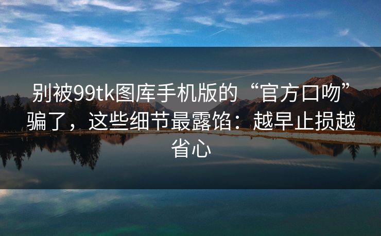 别被99tk图库手机版的“官方口吻”骗了,这些细节最露馅:越早止损越省心 别被99tk图库手机版的“官方口吻”骗了,这些细节最露馅:越早止损越省心