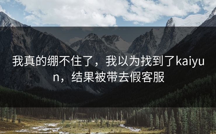 我真的绷不住了,我以为找到了kaiyun,结果被带去假客服 我真的绷不住了,我以为找到了kaiyun,结果被带去假客服