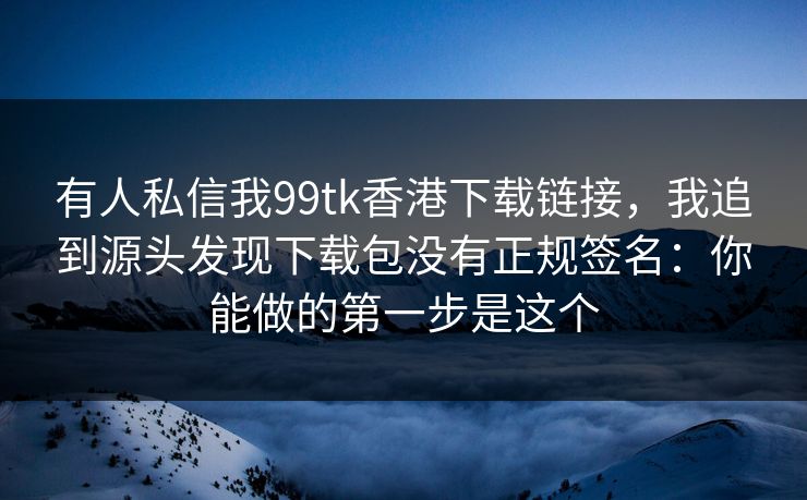 有人私信我99tk香港下载链接,我追到源头发现下载包没有正规签名:你能做的第一步是这个 有人私信我99tk香港下载链接,我追到源头发现下载包没有正规签名:你能做的第一步是这个