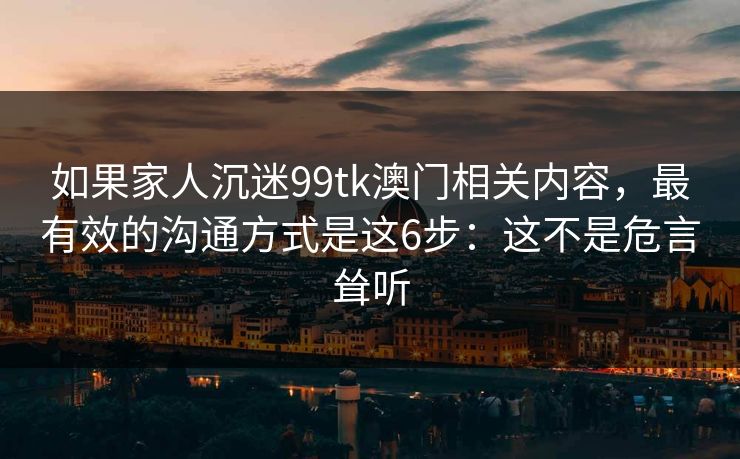 如果家人沉迷99tk澳门相关内容，最有效的沟通方式是这6步：这不是危言耸听