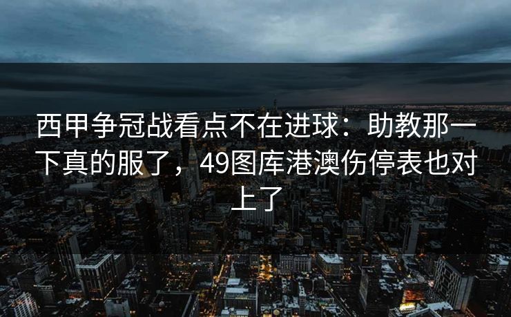 西甲争冠战看点不在进球:助教那一下真的服了,49图库港澳伤停表也对上了 西甲争冠战看点不在进球:助教那一下真的服了,49图库港澳伤停表也对上了