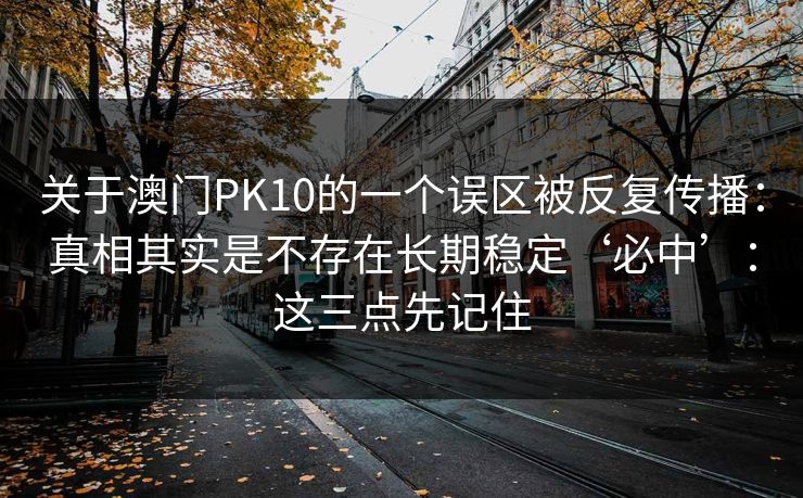 关于澳门PK10的一个误区被反复传播:真相其实是不存在长期稳定‘必中’:这三点先记住 关于澳门PK10的一个误区被反复传播:真相其实是不存在长期稳定‘必中’:这三点先记住